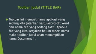 Toolbar judul (TITLE BAR)
 Toolbar ini memuat nama aplikasi yang
sedang kita jalankan yaitu Microsoft Word
dan nama file yang sedang aktif. Apabila
file yang kita kerjakan belum diberi nama
maka toolbar judul akan menampilkan
nama Document 1.
 