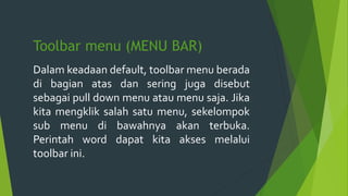 Toolbar menu (MENU BAR)
Dalam keadaan default, toolbar menu berada
di bagian atas dan sering juga disebut
sebagai pull down menu atau menu saja. Jika
kita mengklik salah satu menu, sekelompok
sub menu di bawahnya akan terbuka.
Perintah word dapat kita akses melalui
toolbar ini.
 