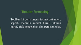 Toolbar formating
Toolbar ini berisi menu format dokumen,
seperti memilih model huruf, ukuran
huruf, efek pencetakan dan perataan teks.
 