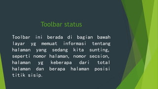 Toolbar status
Toolbar ini berada di bagian bawah
layar yg memuat informasi tentang
halaman yang sedang kita sunting,
seperti nomor halaman, nomor secsion,
halaman yg keberapa dari total
halaman dan berapa halaman posisi
titik sisip.
 