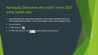 Membuka Dokumen Microsoft word 2007
yang Sudah Ada
 Ada beberapa cara yang dapat dilakukan untuk dapat membuka dokumen
Word yang telah tersimpan. Cara-cara tersebut antara lain sebagai berikut.
 Cara pertama:
 a. Klik tombol
 b. Pilih dan klik kiri icon pada submenu ikon kontrol.
 