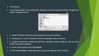  Cara kedua:
 Cara kedua adalah cara pembuatan dokumen melalui keyboard adapun langkahnya
adalah sebagai berikut.
 a. Tekan Ctrl dan tombol O pada keyboard secara bersamaan.
 b. Selanjutnya, muncul tampilan kotak dialog open seperti berikut.
 c. Langkah berikutnya adalah memilih dan mengklik tombol Look In, pilih dan klik
folder yang Anda inginkan.
 d. Isikan nama pada kolom File Name.
 e. Klik tombol Open, maka dokumen yang Anda inginkan akan terbuka.
 