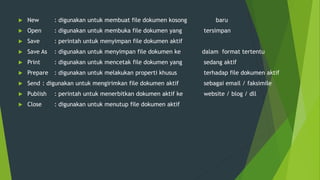  New : digunakan untuk membuat file dokumen kosong baru
 Open : digunakan untuk membuka file dokumen yang tersimpan
 Save : perintah untuk menyimpan file dokumen aktif
 Save As : digunakan untuk menyimpan file dokumen ke dalam format tertentu
 Print : digunakan untuk mencetak file dokumen yang sedang aktif
 Prepare : digunakan untuk melakukan properti khusus terhadap file dokumen aktif
 Send : digunakan untuk mengirimkan file dokumen aktif sebagai email / faksimile
 Publish : perintah untuk menerbitkan dokumen aktif ke website / blog / dll
 Close : digunakan untuk menutup file dokumen aktif
 