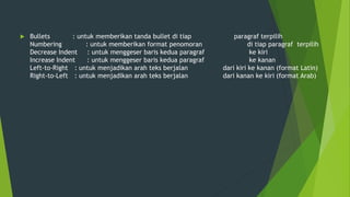  Bullets : untuk memberikan tanda bullet di tiap paragraf terpilih
Numbering : untuk memberikan format penomoran di tiap paragraf terpilih
Decrease Indent : untuk menggeser baris kedua paragraf ke kiri
Increase Indent : untuk menggeser baris kedua paragraf ke kanan
Left-to-Right : untuk menjadikan arah teks berjalan dari kiri ke kanan (format Latin)
Right-to-Left : untuk menjadikan arah teks berjalan dari kanan ke kiri (format Arab)
 