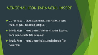 MENGENAL ICON PADA MENU INSERT
 Cover Page : digunakan untuk menyisipkan serta
memilih jenis halaman sampul.
 Blank Page : untuk menyisipkan halaman kosong
baru dalam suatu file dokumen
 Break Page : untuk memisah suatu halaman file
dokumen
 