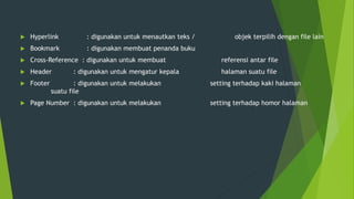  Hyperlink : digunakan untuk menautkan teks / objek terpilih dengan file lain
 Bookmark : digunakan membuat penanda buku
 Cross-Reference : digunakan untuk membuat referensi antar file
 Header : digunakan untuk mengatur kepala halaman suatu file
 Footer : digunakan untuk melakukan setting terhadap kaki halaman
suatu file
 Page Number : digunakan untuk melakukan setting terhadap homor halaman
 