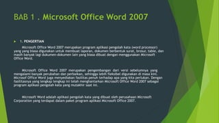 BAB 1 . Microsoft Office Word 2007
 1. PENGERTIAN
Microsoft Office Word 2007 merupakan program aplikasi pengolah kata (word processor)
yang yang biasa digunakan untuk membuat laporan, dokumen berbentuk surat, brosur, table, dan
masih banyak lagi dukumen-dokumen lain yang biasa dibuat dengan menggunakan Microsoft
Office Word.
Microsoft Office Word 2007 merupakan pengembangan dari versi sebelumnya yang
mengalami banyak perubahan dan perbaikan, sehingga lebih fleksibel digunakan di masa kini.
Microsof Office Word juga menyediakan fasilitas penuh terhadap apa yang kita perlukan. Dengan
fasilitasnya yang lengkap lengkap ini telah menghantarkan Microsoft Office Word 2007 sebagai
program aplikasi pengolah kata yang mutakhir saat ini.
Microsoft Word adalah aplikasi pengolah kata yang dibuat oleh perusahaan Microsoft
Corporation yang terdapat dalam paket program aplikasi Microsoft Office 2007.
 