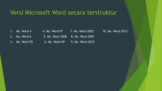 Versi Microsoft Word secara terstruktur
1. Ms. Word 4 4. Ms. Word 97 7. Ms. Word 2003 10. Ms. Word 2013
2. Ms. Word 6 5. Ms. Word 2000 8. Ms. Word 2007
3. Ms. Word 95 6. Ms. Word XP 9. Ms. Word 2010
 