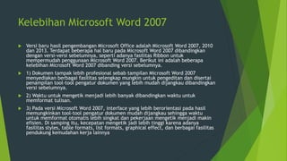 Kelebihan Microsoft Word 2007
 Versi baru hasil pengembangan Microsoft Office adalah Microsoft Word 2007, 2010
dan 2013. Terdapat beberapa hal baru pada Microsoft Word 2007 dibandingkan
dengan versi-versi sebelumnya, seperti adanya fasilitas Ribbon untuk
mempermudah penggunaan Microsoft Word 2007. Berikut ini adalah beberapa
kelebihan Microsoft Word 2007 dibanding versi sebelumnya.
 1) Dokumen tampak lebih profesional sebab tampilan Microsoft Word 2007
menyediakan berbagai fasilitas selengkap mungkin untuk pengeditan dan disertai
penampilan tool-tool pengatur dokumen yang lebih mudah dijangkau dibandingkan
versi sebelumnya.
 2) Waktu untuk mengetik menjadi lebih banyak dibandingkan waktu untuk
memformat tulisan.
 3) Pada versi Microsoft Word 2007, interface yang lebih berorientasi pada hasil
memungkinkan tool-tool pengatur dokumen mudah dijangkau sehingga waktu
untuk memformat otomatis lebih singkat dan pekerjaan mengetik menjadi makin
efisien. Di samping itu, kecepatan mengetik jadi lebih tinggi karena adanya
fasilitas styles, table formats, list formats, graphical effect, dan berbagai fasilitas
pendukung kemudahan kerja lainnya
 