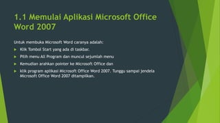 1.1 Memulai Aplikasi Microsoft Office
Word 2007
Untuk membuka Microsoft Word caranya adalah:
 Klik Tombol Start yang ada di taskbar.
 Pilih menu All Program dan muncul sejumlah menu
 Kemudian arahkan pointer ke Microsoft Office dan
 klik program aplikasi Microsoft Office Word 2007. Tunggu sampai jendela
Microsoft Office Word 2007 ditampilkan.
 