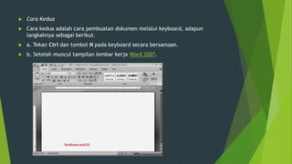  Cara Kedua
 Cara kedua adalah cara pembuatan dokumen melalui keyboard, adapun
langkahnya sebagai berikut.
 a. Tekan Ctrl dan tombol N pada keyboard secara bersamaan.
 b. Setelah muncul tampilan lembar kerja Word 2007.
 