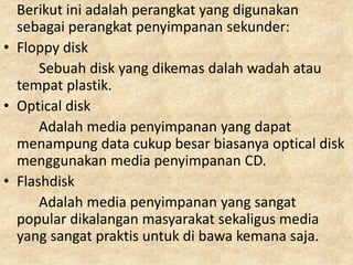 Berikut ini adalah perangkat yang digunakan
sebagai perangkat penyimpanan sekunder:
• Floppy disk
Sebuah disk yang dikemas dalah wadah atau
tempat plastik.
• Optical disk
Adalah media penyimpanan yang dapat
menampung data cukup besar biasanya optical disk
menggunakan media penyimpanan CD.
• Flashdisk
Adalah media penyimpanan yang sangat
popular dikalangan masyarakat sekaligus media
yang sangat praktis untuk di bawa kemana saja.
 