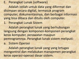 E. Perangkat Lunak (software)
Adalah istilah untuk data yang diformat dan
disimpan secara digital, termasuk program
computer, dokumentasinya, dan berbagai informasi
yang bisa dibaca dan ditulis oleh computer.
1. Perangkat Lunak Sistem
Adalah perangkat lunak yang berhubungan
langsung dengan komponen-komponen perangkat
keras komputer, perawatan maupun
pemrogramnya. Perangkat lunak sistem meliputi:
a. Sistem Operasi
Adalah perangkat lunak yang yang brtugas
mengontrol dan melakukan manajemen perangkat
keras operasi-operasi dasar sistem.
 