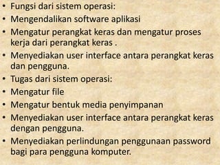 • Fungsi dari sistem operasi:
• Mengendalikan software aplikasi
• Mengatur perangkat keras dan mengatur proses
kerja dari perangkat keras .
• Menyediakan user interface antara perangkat keras
dan pengguna.
• Tugas dari sistem operasi:
• Mengatur file
• Mengatur bentuk media penyimpanan
• Menyediakan user interface antara perangkat keras
dengan pengguna.
• Menyediakan perlindungan penggunaan password
bagi para pengguna komputer.
 