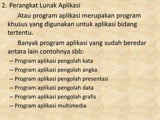 2. Perangkat Lunak Aplikasi
Atau program aplikasi merupakan program
khusus yang digunakan untuk aplikasi bidang
tertentu.
Banyak program aplikasi yang sudah beredar
antara lain contohnya sbb:
– Program aplikasi pengolah kata
– Program aplikasi pengolah angka
– Program aplikasi pengolah presentasi
– Program aplikasi pengolah data
– Program aplikasi pengolah grafis
– Program aplikasi multimedia
 