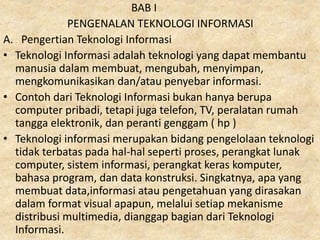BAB I
PENGENALAN TEKNOLOGI INFORMASI
A. Pengertian Teknologi Informasi
• Teknologi Informasi adalah teknologi yang dapat membantu
manusia dalam membuat, mengubah, menyimpan,
mengkomunikasikan dan/atau penyebar informasi.
• Contoh dari Teknologi Informasi bukan hanya berupa
computer pribadi, tetapi juga telefon, TV, peralatan rumah
tangga elektronik, dan peranti genggam ( hp )
• Teknologi informasi merupakan bidang pengelolaan teknologi
tidak terbatas pada hal-hal seperti proses, perangkat lunak
computer, sistem informasi, perangkat keras komputer,
bahasa program, dan data konstruksi. Singkatnya, apa yang
membuat data,informasi atau pengetahuan yang dirasakan
dalam format visual apapun, melalui setiap mekanisme
distribusi multimedia, dianggap bagian dari Teknologi
Informasi.
 