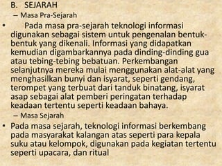 B. SEJARAH
– Masa Pra-Sejarah
• Pada masa pra-sejarah teknologi informasi
digunakan sebagai sistem untuk pengenalan bentuk-
bentuk yang dikenali. Informasi yang didapatkan
kemudian digambarkannya pada dinding-dinding gua
atau tebing-tebing bebatuan. Perkembangan
selanjutnya mereka mulai menggunakan alat-alat yang
menghasilkan bunyi dan isyarat, seperti gendang,
terompet yang terbuat dari tanduk binatang, isyarat
asap sebagai alat pemberi peringatan terhadap
keadaan tertentu seperti keadaan bahaya.
– Masa Sejarah
• Pada masa sejarah, teknologi informasi berkembang
pada masyarakat kalangan atas seperti para kepala
suku atau kelompok, digunakan pada kegiatan tertentu
seperti upacara, dan ritual
 