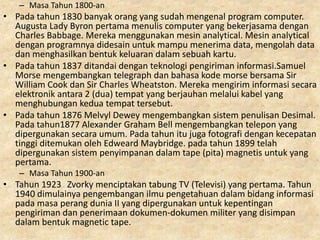 – Masa Tahun 1800-an
• Pada tahun 1830 banyak orang yang sudah mengenal program computer.
Augusta Lady Byron pertama menulis computer yang bekerjasama dengan
Charles Babbage. Mereka menggunakan mesin analytical. Mesin analytical
dengan programnya didesain untuk mampu menerima data, mengolah data
dan menghasilkan bentuk keluaran dalam sebuah kartu.
• Pada tahun 1837 ditandai dengan teknologi pengiriman informasi.Samuel
Morse mengembangkan telegraph dan bahasa kode morse bersama Sir
William Cook dan Sir Charles Wheatston. Mereka mengirim informasi secara
elektronik antara 2 (dua) tempat yang berjauhan melalui kabel yang
menghubungan kedua tempat tersebut.
• Pada tahun 1876 Melvyl Dewey mengembangkan sistem penulisan Desimal.
Pada tahun1877 Alexander Graham Bell mengembangkan telepon yang
dipergunakan secara umum. Pada tahun itu juga fotografi dengan kecepatan
tinggi ditemukan oleh Edweard Maybridge. pada tahun 1899 telah
dipergunakan sistem penyimpanan dalam tape (pita) magnetis untuk yang
pertama.
– Masa Tahun 1900-an
• Tahun 1923 Zvorky menciptakan tabung TV (Televisi) yang pertama. Tahun
1940 dimulainya pengembangan ilmu pengetahuan dalam bidang informasi
pada masa perang dunia II yang dipergunakan untuk kepentingan
pengiriman dan penerimaan dokumen-dokumen militer yang disimpan
dalam bentuk magnetic tape.
 