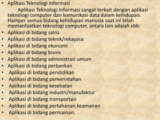 • Aplikasi Teknologi Informasi
Aplikasi Teknologi Informasi sangat terkait dengan aplikasi
teknologi computer dan komunikasi data dalam kehidupan.
Hamper semua bidang kehidupan manusia saat ini telah
memanfaatkan teknologi computer, antara lain adalah sbb:
• Aplikasi di bidang sains
• Aplikasi di bidang teknik/rekayasa
• Aplikasi di bidang ekonomi
• Aplikasi di bidang bisnis
• Aplikasi di bidang administrasi umum
• Aplikasi di bidang perbankan
• Aplikasi di bidang pendidikan
• Aplikasi di bidang pemerintahan
• Aplikasi di bidang kesehatan
• Aplikasi di bidang industri/manufaktur
• Aplikasi di bidang transportasi
• Aplikasi di bidang pertahanan keamanan
• Aplikasi di bidang permainan.
 
