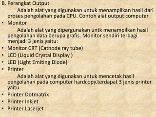 B. Perangkat Output
Adalah alat yang digunakan untuk menampilkan hasil dari
proses pengolahan pada CPU. Contoh alat output computer
• Monitor
Adalah alat yang dipergunakan untk menampilkan hasil
pengolahan data berupa grafis. Monitor sendiri terbagi
menjadi 3 jenis yaitu:
• Monitor CRT (Cathode ray tube)
• LCD (Liquid Crystal Display )
• LED (Light Emiting Diode)
• Printer
Adalah alat yang digunakan untuk mencetak hasil
pengolahan pada computer hardcopy.terdapat 3 jenis printer
yaitu:
• Printer Dotmatrix
• Printer Inkjet
• Printer Laserjet
 