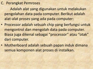 C. Perangkat Pemroses
Adalah alat yang digunakan untuk melakukan
pengolahan data pada computer. Berikut adalah
alat-alat proses yang ada pada computer:
• Processor adalah sebuah chip yang berfungsi untuk
mengontrol dan mengolah data pada computer.
Biasa juga dikenal sebagai “processor” atau “otak”
dari computer.
• Motherboard adalah sebuah papan induk dimana
semua komponen alat proses di instalkan.
 