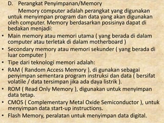 D. Perangkat Penyimpanan/Memory
Memory computer adalah perangkat yang digunakan
untuk menyimpan program dan data yang akan digunakan
oleh computer. Memory berdasarkan posisinya dapat di
bedakan menjadi:
• Main memory atau memori utama ( yang berada di dalam
computer atau terletak di dalam motherboard )
• Secondary memory atau memori sekunder ( yang berada di
luar computer )
• Tipe dari teknologi memori adalah:
• RAM ( Random Access Memory ), di gunakan sebagai
penyimpan sementara program instruksi dan data ( bersifat
volatile / data tersimpan jika ada daya listrik ).
• ROM ( Read Only Memory ), digunakan untuk menyimpan
data tetap.
• CMOS ( Complementary Metal Oxide Semiconductor ), untuk
menyimpan data start-up instructions.
• Flash Memory, peralatan untuk menyimpan data digital.
 