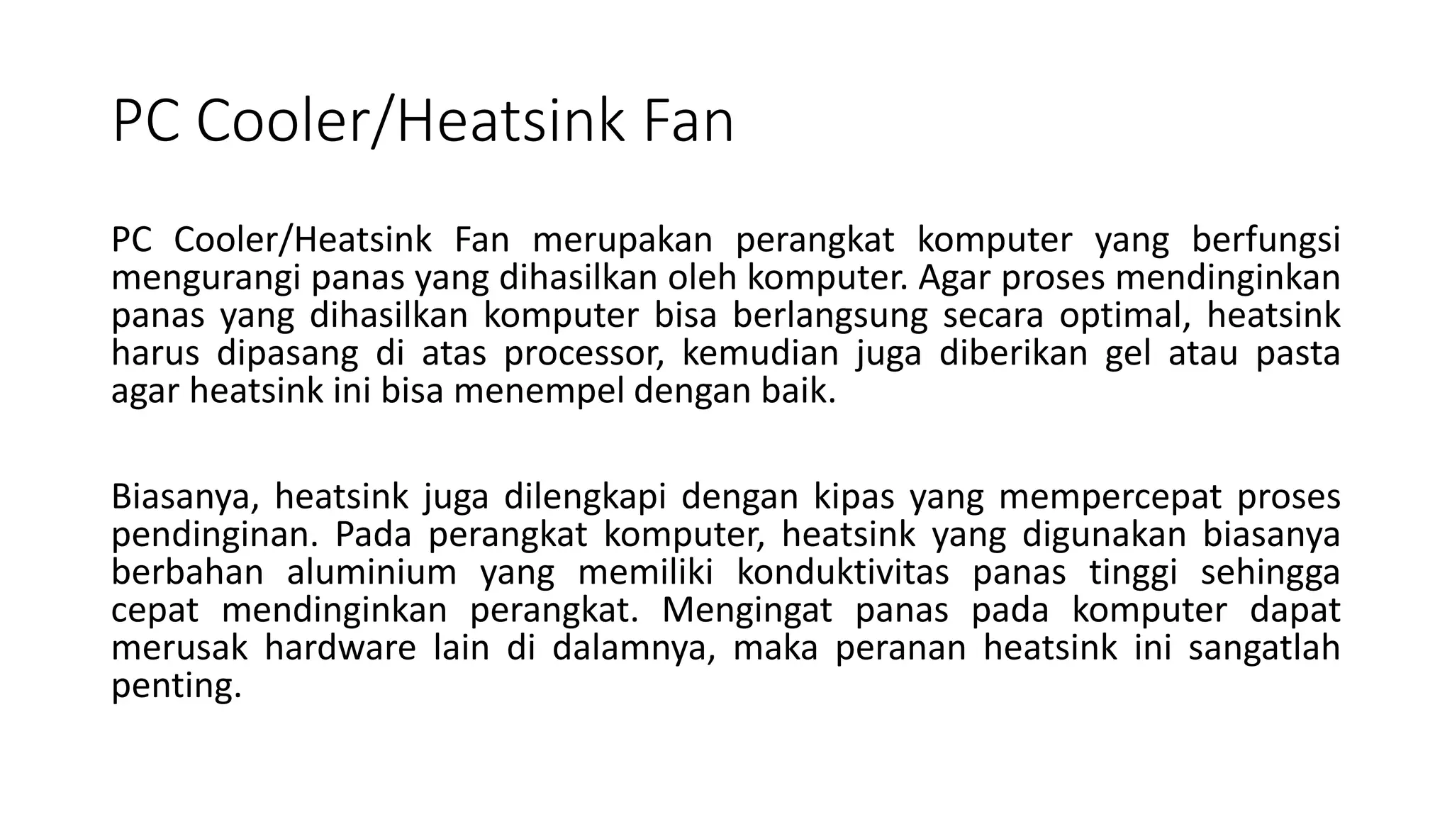 PC Cooler/Heatsink Fan
PC Cooler/Heatsink Fan merupakan perangkat komputer yang berfungsi
mengurangi panas yang dihasilkan oleh komputer. Agar proses mendinginkan
panas yang dihasilkan komputer bisa berlangsung secara optimal, heatsink
harus dipasang di atas processor, kemudian juga diberikan gel atau pasta
agar heatsink ini bisa menempel dengan baik.
Biasanya, heatsink juga dilengkapi dengan kipas yang mempercepat proses
pendinginan. Pada perangkat komputer, heatsink yang digunakan biasanya
berbahan aluminium yang memiliki konduktivitas panas tinggi sehingga
cepat mendinginkan perangkat. Mengingat panas pada komputer dapat
merusak hardware lain di dalamnya, maka peranan heatsink ini sangatlah
penting.
 