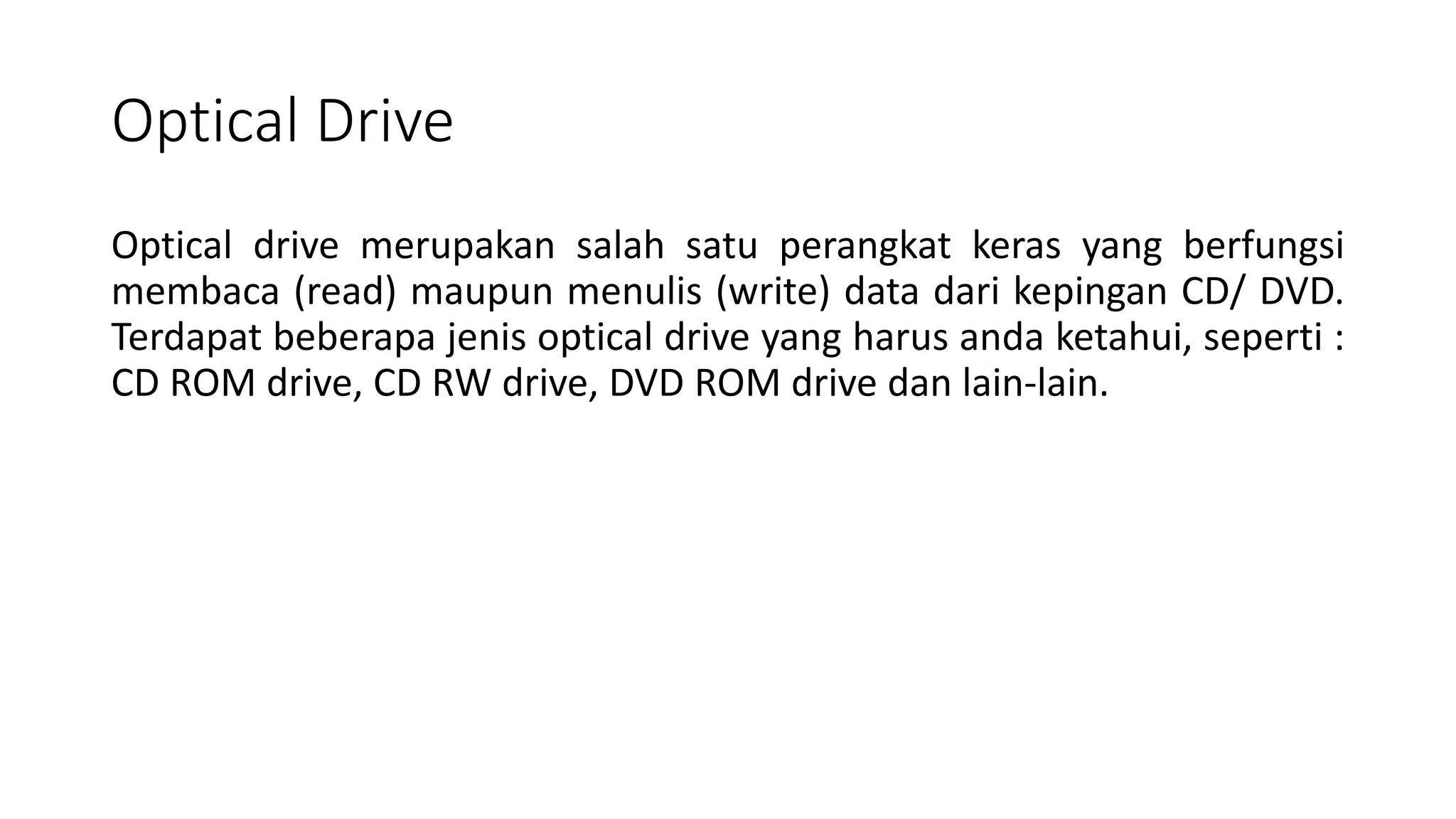 Optical Drive
Optical drive merupakan salah satu perangkat keras yang berfungsi
membaca (read) maupun menulis (write) data dari kepingan CD/ DVD.
Terdapat beberapa jenis optical drive yang harus anda ketahui, seperti :
CD ROM drive, CD RW drive, DVD ROM drive dan lain-lain.
 