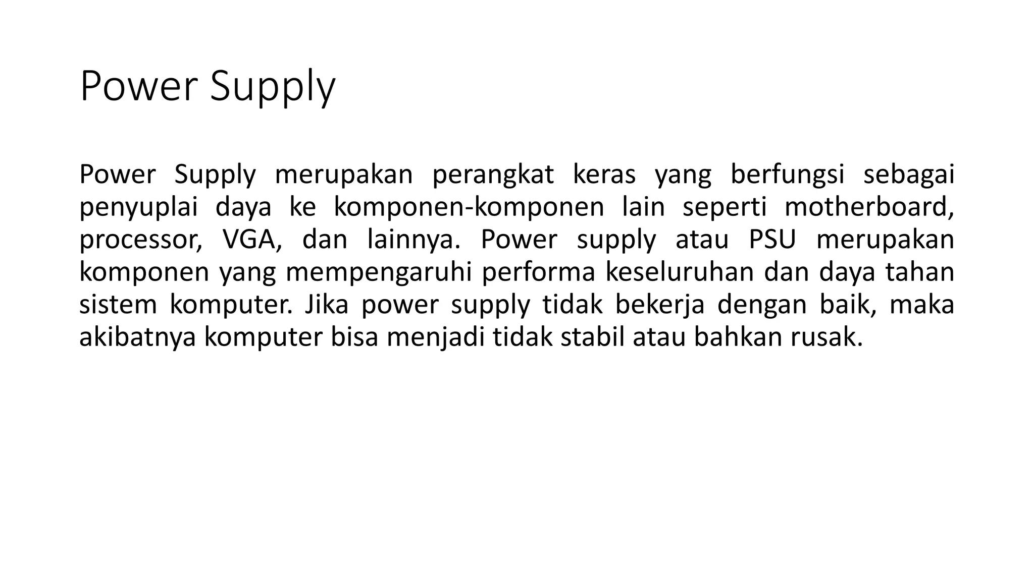 Power Supply
Power Supply merupakan perangkat keras yang berfungsi sebagai
penyuplai daya ke komponen-komponen lain seperti motherboard,
processor, VGA, dan lainnya. Power supply atau PSU merupakan
komponen yang mempengaruhi performa keseluruhan dan daya tahan
sistem komputer. Jika power supply tidak bekerja dengan baik, maka
akibatnya komputer bisa menjadi tidak stabil atau bahkan rusak.
 