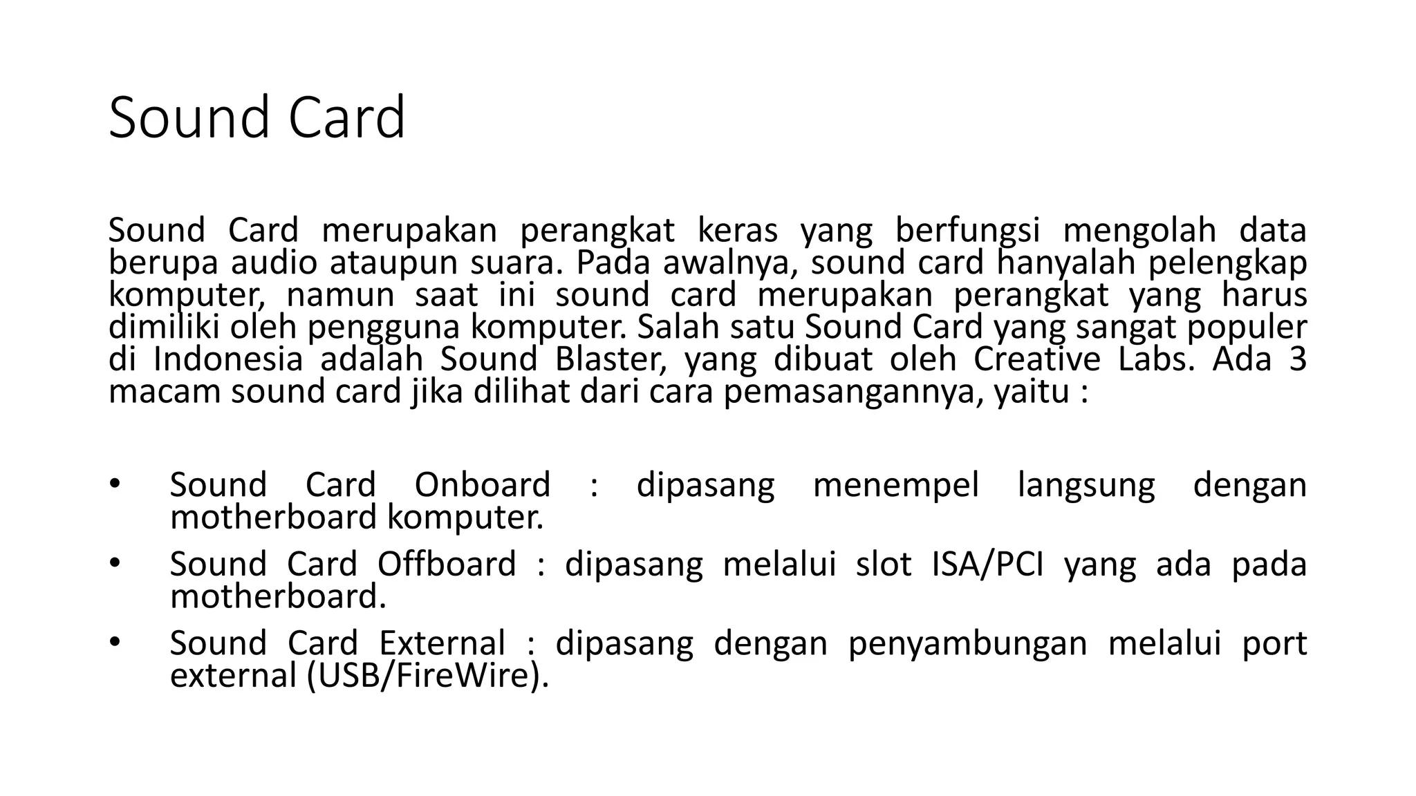Sound Card
Sound Card merupakan perangkat keras yang berfungsi mengolah data
berupa audio ataupun suara. Pada awalnya, sound card hanyalah pelengkap
komputer, namun saat ini sound card merupakan perangkat yang harus
dimiliki oleh pengguna komputer. Salah satu Sound Card yang sangat populer
di Indonesia adalah Sound Blaster, yang dibuat oleh Creative Labs. Ada 3
macam sound card jika dilihat dari cara pemasangannya, yaitu :
• Sound Card Onboard : dipasang menempel langsung dengan
motherboard komputer.
• Sound Card Offboard : dipasang melalui slot ISA/PCI yang ada pada
motherboard.
• Sound Card External : dipasang dengan penyambungan melalui port
external (USB/FireWire).
 