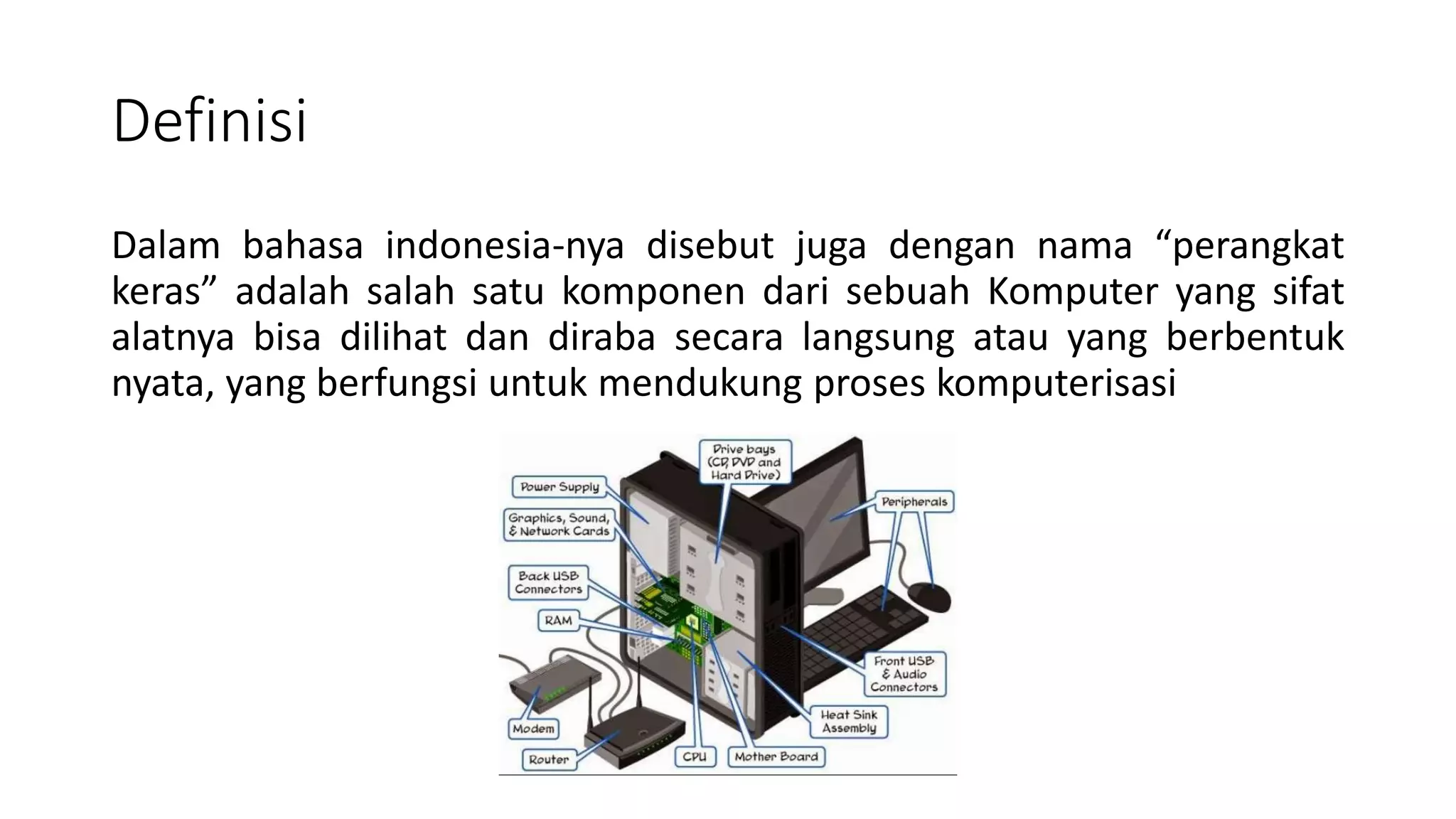 Definisi
Dalam bahasa indonesia-nya disebut juga dengan nama “perangkat
keras” adalah salah satu komponen dari sebuah Komputer yang sifat
alatnya bisa dilihat dan diraba secara langsung atau yang berbentuk
nyata, yang berfungsi untuk mendukung proses komputerisasi
 