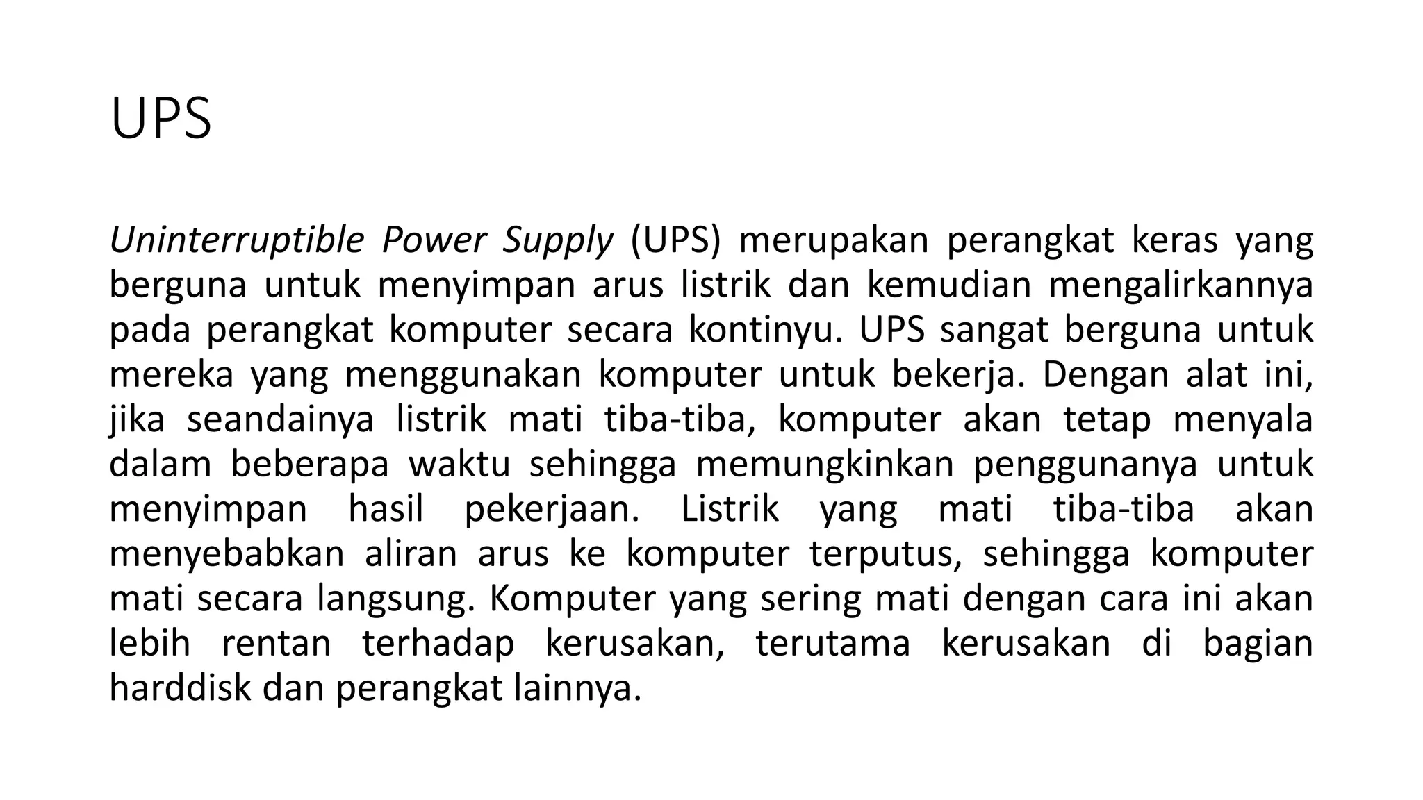UPS
Uninterruptible Power Supply (UPS) merupakan perangkat keras yang
berguna untuk menyimpan arus listrik dan kemudian mengalirkannya
pada perangkat komputer secara kontinyu. UPS sangat berguna untuk
mereka yang menggunakan komputer untuk bekerja. Dengan alat ini,
jika seandainya listrik mati tiba-tiba, komputer akan tetap menyala
dalam beberapa waktu sehingga memungkinkan penggunanya untuk
menyimpan hasil pekerjaan. Listrik yang mati tiba-tiba akan
menyebabkan aliran arus ke komputer terputus, sehingga komputer
mati secara langsung. Komputer yang sering mati dengan cara ini akan
lebih rentan terhadap kerusakan, terutama kerusakan di bagian
harddisk dan perangkat lainnya.
 
