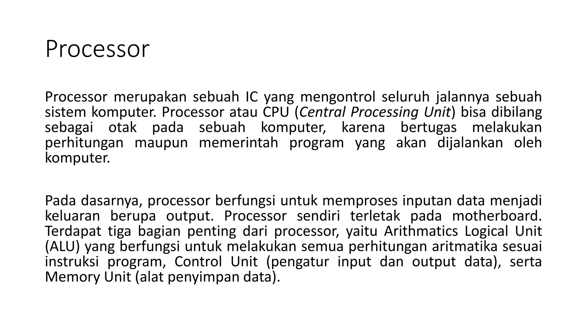 Processor
Processor merupakan sebuah IC yang mengontrol seluruh jalannya sebuah
sistem komputer. Processor atau CPU (Central Processing Unit) bisa dibilang
sebagai otak pada sebuah komputer, karena bertugas melakukan
perhitungan maupun memerintah program yang akan dijalankan oleh
komputer.
Pada dasarnya, processor berfungsi untuk memproses inputan data menjadi
keluaran berupa output. Processor sendiri terletak pada motherboard.
Terdapat tiga bagian penting dari processor, yaitu Arithmatics Logical Unit
(ALU) yang berfungsi untuk melakukan semua perhitungan aritmatika sesuai
instruksi program, Control Unit (pengatur input dan output data), serta
Memory Unit (alat penyimpan data).
 