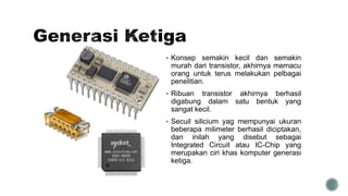  Konsep semakin kecil dan semakin
murah dari transistor, akhirnya memacu
orang untuk terus melakukan pelbagai
penelitian.
 Ribuan transistor akhirnya berhasil
digabung dalam satu bentuk yang
sangat kecil.
 Secuil silicium yag mempunyai ukuran
beberapa milimeter berhasil diciptakan,
dan inilah yang disebut sebagai
Integrated Circuit atau IC-Chip yang
merupakan ciri khas komputer generasi
ketiga.
 