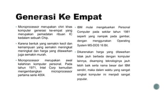  Microprocessor merupakan chiri khas
komputer generasi ke-empat yang
merupakan pemadatan ribuan IC
kedalam sebuah Chip.
 Karena bentuk yang semakin kecil dan
kemampuan yang semakin meningkat
meningkat dan harga yang ditawarkan
juga semakin murah.
 Microprocessor merupakan awal
kelahiran komputer personal. Pada
tahun 1971, Intel Corp kemudian
mengembangkan microprocessor
pertama serie 4004.
 IBM mulai mengeluarkan Personal
Computer pada sekitar tahun 1981
seperti yang nampak pada gambar,
dengan menggunakan Operating
System MS-DOS 16 Bit.
 Dikarenakan harga yang ditawarkan
tidak jauh berbeda dengan komputer
lainnya, disamping teknologinya jauh
lebih baik serta nama besar dari IBM
sendiri, maka dalam waktu yang sangat
singkat komputer ini menjadi sangat
popular.
 