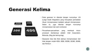 Pada generasi ini ditandai dengan munculnya: LSI
(Large Scale Integration) yang merupakan pemadatan
ribuan microprocessor kedalam sebuah microprocesor.
Selain itu, juga ditandai dengan munculnya
microprocessor dan semi conductor.
 Perusahaan-perusahaan yang membuat micro-
processor diantaranya adalah: Intel Corporation,
Motorola, Zilog dan lainnya lagi.
 Dipasaran bisa kita lihat adanya microprocessor dari
Intel dengan model 4004, 8088, 80286, 80386, 80486,
dan Pentium
 
