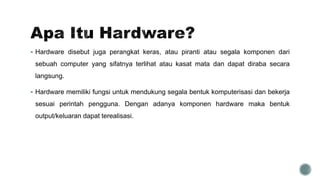  Hardware disebut juga perangkat keras, atau piranti atau segala komponen dari
sebuah computer yang sifatnya terlihat atau kasat mata dan dapat diraba secara
langsung.
 Hardware memiliki fungsi untuk mendukung segala bentuk komputerisasi dan bekerja
sesuai perintah pengguna. Dengan adanya komponen hardware maka bentuk
output/keluaran dapat terealisasi.
 