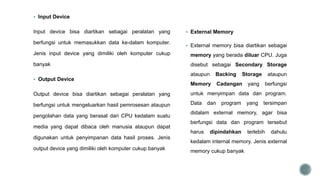  Input Device
Input device bisa diartikan sebagai peralatan yang
berfungsi untuk memasukkan data ke-dalam komputer.
Jenis input device yang dimiliki oleh komputer cukup
banyak
 Output Device
Output device bisa diartikan sebagai peralatan yang
berfungsi untuk mengeluarkan hasil pemrosesan ataupun
pengolahan data yang berasal dari CPU kedalam suatu
media yang dapat dibaca oleh manusia ataupun dapat
digunakan untuk penyimpanan data hasil proses. Jenis
output device yang dimiliki oleh komputer cukup banyak
 External Memory
 External memory bisa diartikan sebagai
memory yang berada diluar CPU. Juga
disebut sebagai Secondary Storage
ataupun Backing Storage ataupun
Memory Cadangan yang berfungsi
untuk menyimpan data dan program.
Data dan program yang tersimpan
didalam external memory, agar bisa
berfungsi data dan program tersebut
harus dipindahkan terlebih dahulu
kedalam internal memory. Jenis external
memory cukup banyak
 