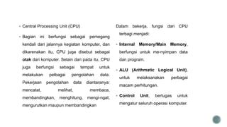  Central Processing Unit (CPU)
 Bagian ini berfungsi sebagai pemegang
kendali dari jalannya kegiatan komputer, dan
dikarenakan itu, CPU juga disebut sebagai
otak dari komputer. Selain dari pada itu, CPU
juga berfungsi sebagai tempat untuk
melakukan pelbagai pengolahan data.
Pekerjaan pengolahan data diantaranya:
mencatat, melihat, membaca,
membandingkan, menghitung, mengi-ngat,
mengurutkan maupun membandingkan
Dalam bekerja, fungsi dari CPU
terbagi menjadi:
 Internal Memory/Main Memory,
berfungsi untuk me-nyimpan data
dan program.
 ALU (Arithmatic Logical Unit),
untuk melaksanakan perbagai
macam perhitungan.
 Control Unit, bertugas untuk
mengatur seluruh operasi komputer.
 
