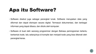  Software disebut juga sebagai perangkat lunak. Software merupakan data yang
diformat dan dapat disimpan secara digital. Termasuk dokumentasi, dan berbagai
informasi yang dapat dibaca, dan ditulis oleh komputer.
 Software di buat oleh seorang programmer dengan Bahasa pemrograman tertentu
berbentuk kode, lalu selanjutnya di kompile dan menjadi kode yang bisa dikenali oleh
perangkat keras.
 