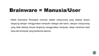  Istilah brainware/ Perangkat manusia adalah orang-orang yang bekerja secara
langsung dengan menggunakan komputer sebagai alat bantu, ataupun orang-orang
yang tidak bekerja secara langsung menggunakan komputer, tetapi menerima hasil
kerja dari komputer yang berbentuk laporan.
 