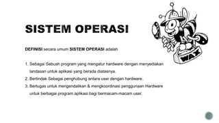 DEFINISI secara umum SISTEM OPERASI adalah
1. Sebagai Sebuah program yang mengatur hardware dengan menyediakan
landasan untuk aplikasi yang berada diatasnya.
2. Bertindak Sebagai penghubung antara user dengan hardware.
3. Bertugas untuk mengendalikan & mengkoordinasi penggunaan Hardware
untuk berbagai program aplikasi bagi bermacam-macam user.
 