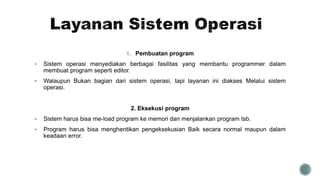 1. Pembuatan program
 Sistem operasi menyediakan berbagai fasilitas yang membantu programmer dalam
membuat program seperti editor.
 Walaupun Bukan bagian dari sistem operasi, tapi layanan ini diakses Melalui sistem
operasi.
2. Eksekusi program
 Sistem harus bisa me-load program ke memori dan menjalankan program tsb.
 Program harus bisa menghentikan pengeksekusian Baik secara normal maupun dalam
keadaan error.
 