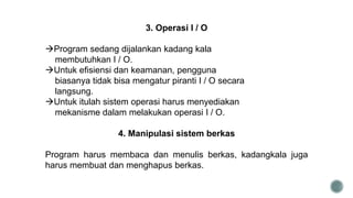 3. Operasi I / O
Program sedang dijalankan kadang kala
membutuhkan I / O.
Untuk efisiensi dan keamanan, pengguna
biasanya tidak bisa mengatur piranti I / O secara
langsung.
Untuk itulah sistem operasi harus menyediakan
mekanisme dalam melakukan operasi I / O.
4. Manipulasi sistem berkas
Program harus membaca dan menulis berkas, kadangkala juga
harus membuat dan menghapus berkas.
 