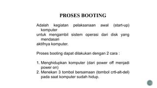 30
PROSES BOOTING
Adalah kegiatan pelaksanaan awal (start-up)
komputer
untuk mengambil sistem operasi dari disk yang
mendasari
aktifnya komputer.
Proses booting dapat dilakukan dengan 2 cara :
1. Menghidupkan komputer (dari power off menjadi
power on)
2. Menekan 3 tombol bersamaan (tombol crtl-alt-del)
pada saat komputer sudah hidup.
 