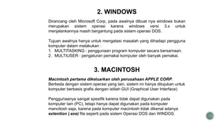33
2. WINDOWS
Dirancang oleh Microsoft Corp, pada awalnya dibuat nya windows bukan
merupakan sistem operasi karena windows versi 3.x untuk
menjalankannya masih bergantung pada sistem operasi DOS.
Tujuan awalnya hanya untuk mengatasi masalah yang dihadapi pengguna
komputer dalam melakukan :
1. MULTITASKING : penggunaan program komputer secara bersamaan.
2. MULTIUSER : pengaturan pemakai komputer oleh banyak pemakai.
3. MACINTOSH
Macintosh pertama dikeluarkan oleh perusahaan APPLE CORP.
Berbeda dengan sistem operasi yang lain, sistem ini hanya ditujukan untuk
komputer berbasis grafis dengan istilah GUI (Graphical User Interface)
Penggunaanya sangat spesifik karena tidak dapat digunakan pada
komputer lain (PC), tetapi hanya dapat digunakan pada komputer
mancitosh saja, karena pada komputer macintosh tidak dikenal adanya
extention (.exe) file seperti pada sistem Operasi DOS dan WINDOS.
 