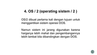 34
4. OS / 2 (operating sistem / 2 )
OS/2 dibuat pertama kali dengan tujuan untuk
menggantikan sistem operasi DOS.
Namun sistem ini jarang digunakan karena
harganya lebih mahal dan pengembangannya
lebih lambat bila dibandingkan dengan DOS.
 