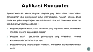 Aplikasi Komputer adalah Program komputer yang ditulis dalam suatu Bahasa
pemrograman dan dipergunakan untuk menyelesaikan masalah tertentu. Dapat
melakukan pekerjaan-pekerjaan sesuai kebutuhan user dan merupakan salah satu
tipe dari software komputer. Contoh :
1. Program-program dalam dunia perbankan yang digunakan untuk menyediakan
informasi rekening bulanan para nasabah.
2. Program dalam perusahaan penerbangan yang memberikan informasi
pemesanan dan jadwal penerbangan.
3. Program di bidang kesehatan yang membantu memberikan informasi rekam medis
pasien
 