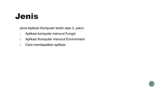 Jenis Aplikasi Komputer terdiri atas 3, yakni:
1. Aplikasi komputer menurut Fungsi
2. Aplikasi Komputer menurut Environment
3. Cara mendapatkan aplikasi
 