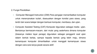 2. Fungsi Pendidikan
 Computer Managed Instruction (CMI) Para pengajar memanfaatkan komputer
untuk merencanakan kuliah, disesuaikan dengan kondisi para siswa, yang
terdiri dari acara belajar dengan bantuan komputer, membaca, dan ujian.
 Computer Assisted Testing (CAT) Komputer digunakan sebagai media ujian.
Bentuknya bermacam-macam, dari mulai yang sederhana dimana komputer
(biasanya melalui layar peraga) digunakan sebagai pengganti soal ujian
dalam bentuk kertas, sampai kepada bentuk yang lebih maju, dimana
kemampuan komputer dimanfaatkan untuk menggali kemampuan siswa
dengan cara-cara tanya jawab secara aktif.
 